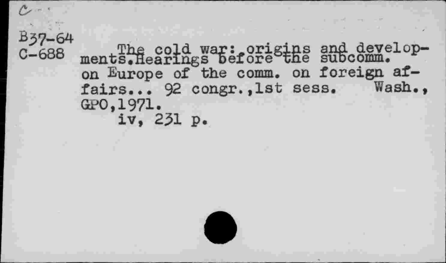 ﻿B37-64
C-688
.The cold, war: .origins and development sTHearings Before tne suocomm. on Europe of the comm, on foreign affairs... 92 congr.,lst sess. Wash., GPO,1971.
iv, 2^1 p.